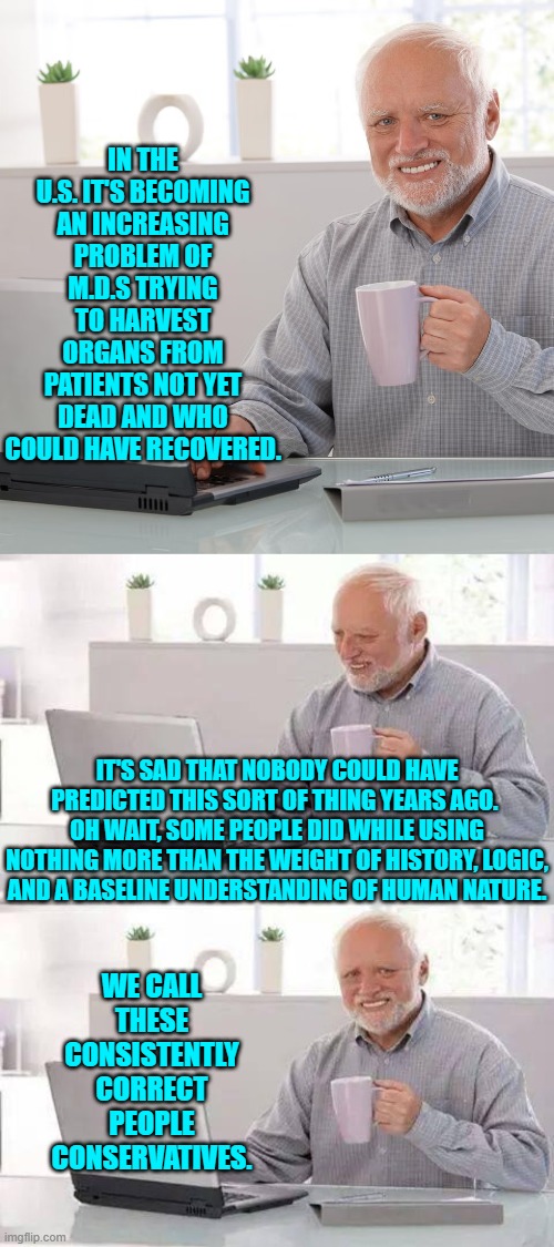 Leftists are always wrong about the future, because they never study and absorb the lessons of history. | IN THE U.S. IT'S BECOMING AN INCREASING PROBLEM OF M.D.S TRYING TO HARVEST ORGANS FROM PATIENTS NOT YET DEAD AND WHO COULD HAVE RECOVERED. IT'S SAD THAT NOBODY COULD HAVE PREDICTED THIS SORT OF THING YEARS AGO.  OH WAIT, SOME PEOPLE DID WHILE USING NOTHING MORE THAN THE WEIGHT OF HISTORY, LOGIC, AND A BASELINE UNDERSTANDING OF HUMAN NATURE. WE CALL THESE CONSISTENTLY CORRECT PEOPLE CONSERVATIVES. | image tagged in hide the pain harold | made w/ Imgflip meme maker