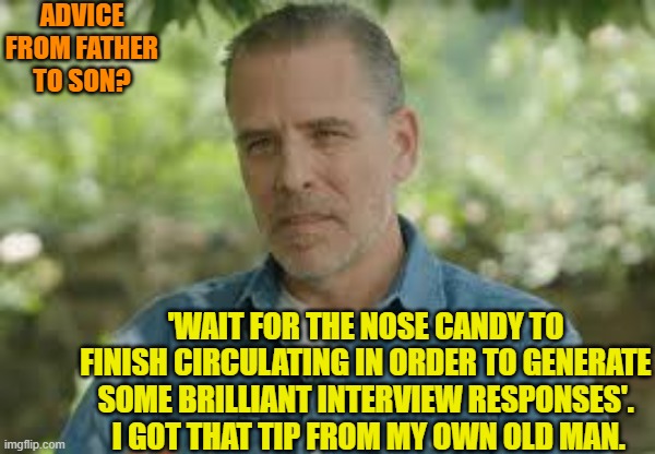It's nice to see family traditions passed down through the generations. | ADVICE FROM FATHER TO SON? 'WAIT FOR THE NOSE CANDY TO FINISH CIRCULATING IN ORDER TO GENERATE SOME BRILLIANT INTERVIEW RESPONSES'.  I GOT THAT TIP FROM MY OWN OLD MAN. | image tagged in yep | made w/ Imgflip meme maker