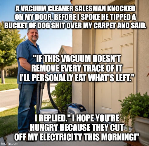Life | A VACUUM CLEANER SALESMAN KNOCKED ON MY DOOR, BEFORE I SPOKE HE TIPPED A BUCKET OF DOG SHIT OVER MY CARPET AND SAID. "IF THIS VACUUM DOESN'T REMOVE EVERY TRACE OF IT I'LL PERSONALLY EAT WHAT'S LEFT."; I REPLIED." I HOPE YOU'RE HUNGRY BECAUSE THEY CUT OFF MY ELECTRICITY THIS MORNING!" | image tagged in life lessons | made w/ Imgflip meme maker