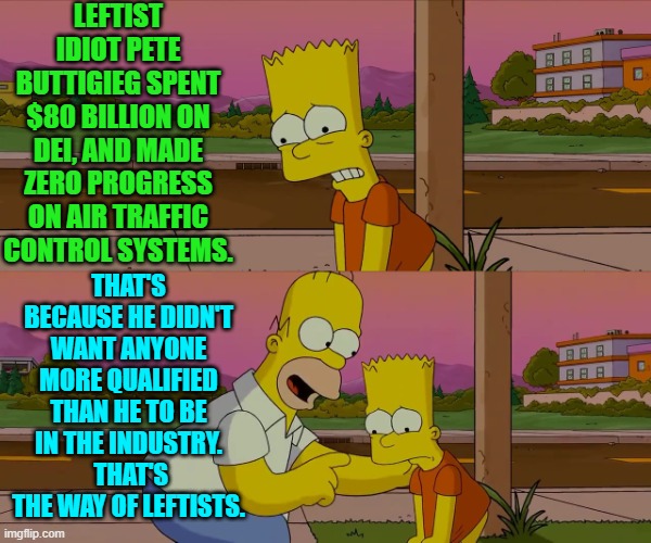 Makes sense, doesn't it? | LEFTIST IDIOT PETE BUTTIGIEG SPENT $80 BILLION ON DEI, AND MADE ZERO PROGRESS ON AIR TRAFFIC CONTROL SYSTEMS. THAT'S BECAUSE HE DIDN'T WANT ANYONE MORE QUALIFIED THAN HE TO BE IN THE INDUSTRY.  THAT'S THE WAY OF LEFTISTS. | image tagged in homer and bart worst day so far | made w/ Imgflip meme maker