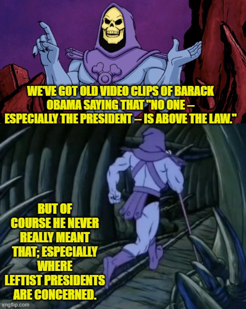 "Yeah . . . let's see about that," says Donald Trump. | WE'VE GOT OLD VIDEO CLIPS OF BARACK OBAMA SAYING THAT "NO ONE -- ESPECIALLY THE PRESIDENT -- IS ABOVE THE LAW."; BUT OF COURSE HE NEVER REALLY MEANT THAT; ESPECIALLY WHERE LEFTIST PRESIDENTS ARE CONCERNED. | image tagged in skeletor until we meet again | made w/ Imgflip meme maker