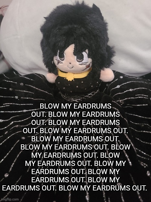 me if u even care,,,,,,, | BLOW MY EARDRUMS OUT. BLOW MY EARDRUMS OUT. BLOW MY EARDRUMS OUT. BLOW MY EARDRUMS OUT. BLOW MY EARDRUMS OUT. BLOW MY EARDRUMS OUT. BLOW MY EARDRUMS OUT. BLOW MY EARDRUMS OUT. BLOW MY EARDRUMS OUT. BLOW MY EARDRUMS OUT. BLOW MY EARDRUMS OUT. BLOW MY EARDRUMS OUT. | image tagged in me if u even care | made w/ Imgflip meme maker