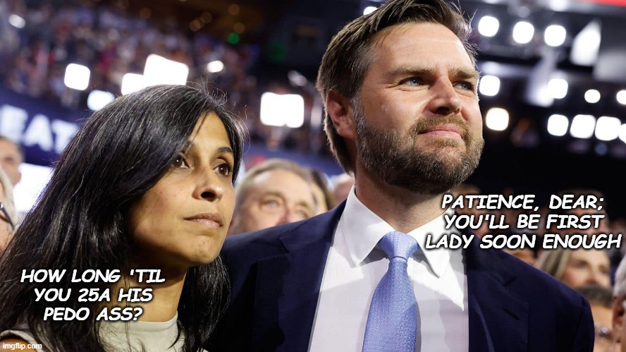 Not so far-fetched... | PATIENCE, DEAR; YOU'LL BE FIRST LADY SOON ENOUGH; HOW LONG 'TIL
YOU 25A HIS
PEDO ASS? | image tagged in jd vance and his wife usha chilukuri vance,25th amendment,trump unfit unqualified dangerous | made w/ Imgflip meme maker