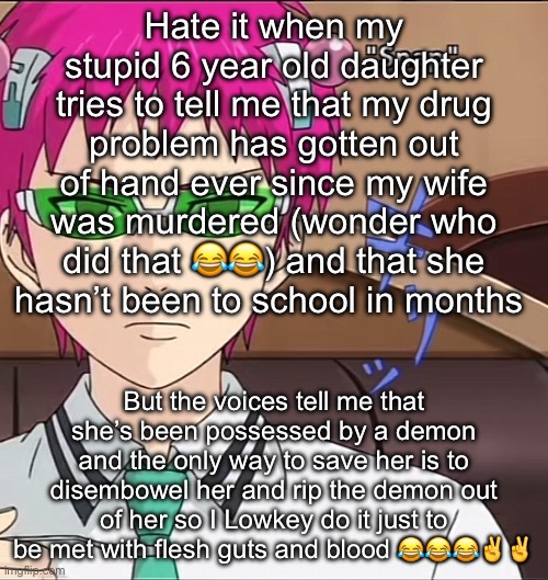 Aww gee whiz not againnnnnn | Hate it when my stupid 6 year old daughter tries to tell me that my drug problem has gotten out of hand ever since my wife was murdered (wonder who did that 😂😂) and that she hasn’t been to school in months; But the voices tell me that she’s been possessed by a demon and the only way to save her is to disembowel her and rip the demon out of her so I Lowkey do it just to be met with flesh guts and blood 😂😂😂✌️✌️ | image tagged in saiki | made w/ Imgflip meme maker