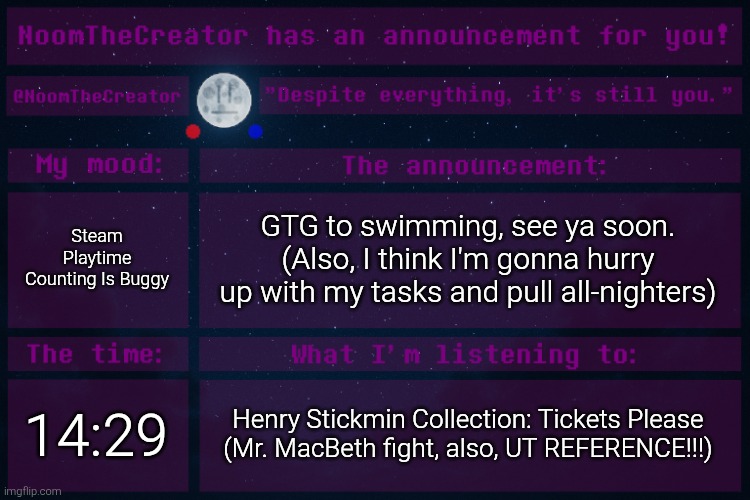 HEY EVERY ! | Steam Playtime Counting Is Buggy; GTG to swimming, see ya soon.
(Also, I think I'm gonna hurry up with my tasks and pull all-nighters); 14:29; Henry Stickmin Collection: Tickets Please (Mr. MacBeth fight, also, UT REFERENCE!!!) | image tagged in noomthecreator announcement temp | made w/ Imgflip meme maker
