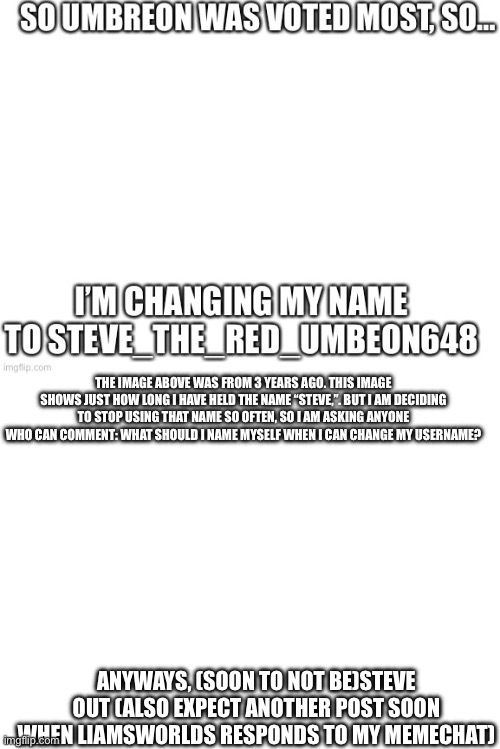 It’s crazy how, despite years of posts, I kept using the name Steve. Now i want a change for once | THE IMAGE ABOVE WAS FROM 3 YEARS AGO. THIS IMAGE SHOWS JUST HOW LONG I HAVE HELD THE NAME “STEVE,”. BUT I AM DECIDING TO STOP USING THAT NAME SO OFTEN, SO I AM ASKING ANYONE WHO CAN COMMENT: WHAT SHOULD I NAME MYSELF WHEN I CAN CHANGE MY USERNAME? ANYWAYS, (SOON TO NOT BE)STEVE OUT (ALSO EXPECT ANOTHER POST SOON WHEN LIAMSWORLDS RESPONDS TO MY MEMECHAT) | image tagged in blank white template,name change | made w/ Imgflip meme maker