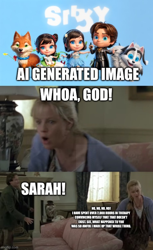Sarah Whittle freaked out by AI | AI GENERATED IMAGE; WHOA, GOD! SARAH! NO, NO, NO, NO!
I HAVE SPENT OVER 2,000 HOURS IN THERAPY CONVINCING MYSELF THAT THAT DOESN'T EXIST. SEE, WHAT HAPPENED TO YOU WAS SO AWFUL I MADE UP THAT WHOLE THING. | image tagged in ai generated image,stop ai ai generated image,jumanji | made w/ Imgflip meme maker