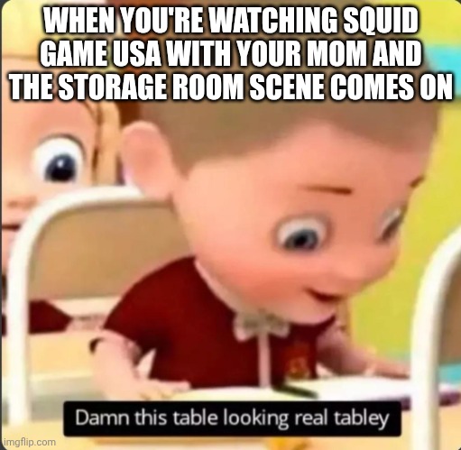 this table looking tabley | WHEN YOU'RE WATCHING SQUID GAME USA WITH YOUR MOM AND THE STORAGE ROOM SCENE COMES ON | image tagged in this table looking tabley | made w/ Imgflip meme maker