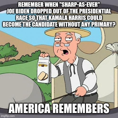 one year ago - never forget, Dems, the party did not want your input | REMEMBER WHEN "SHARP-AS-EVER" JOE BIDEN DROPPED OUT OF THE PRESIDENTIAL RACE SO THAT KAMALA HARRIS COULD BECOME THE CANDIDATE WITHOUT ANY PRIMARY? AMERICA REMEMBERS | image tagged in memes,pepperidge farm remembers | made w/ Imgflip meme maker