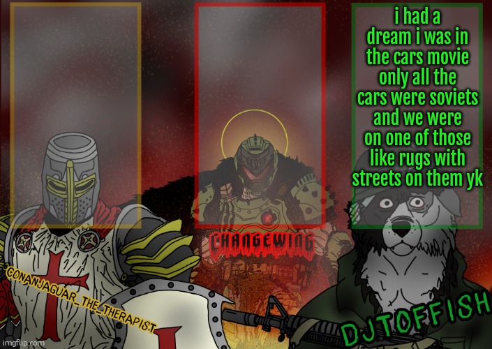 The Fist of Konshu, DJTO, and Conanjaguar shared template | i had a dream i was in the cars movie only all the cars were soviets and we were on one of those like rugs with streets on them yk | image tagged in the fist of konshu djto and conanjaguar shared template | made w/ Imgflip meme maker