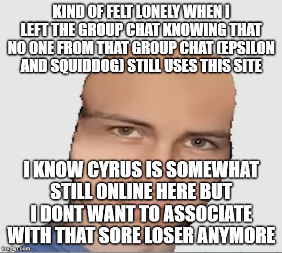 Bald danno | KIND OF FELT LONELY WHEN I LEFT THE GROUP CHAT KNOWING THAT NO ONE FROM THAT GROUP CHAT (EPSILON AND SQUIDDOG) STILL USES THIS SITE; I KNOW CYRUS IS SOMEWHAT STILL ONLINE HERE BUT I DONT WANT TO ASSOCIATE WITH THAT SORE LOSER ANYMORE | image tagged in bald danno | made w/ Imgflip meme maker