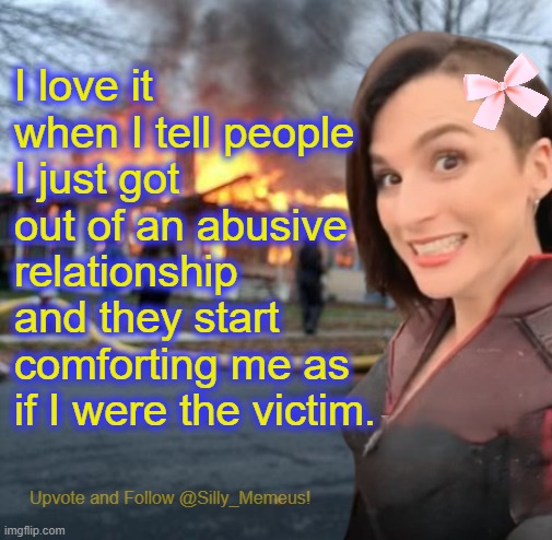Disaster girl (Memeus edition) Template | I love it when I tell people I just got out of an abusive relationship and they start comforting me as if I were the victim. | image tagged in disaster girl memeus edition template | made w/ Imgflip meme maker