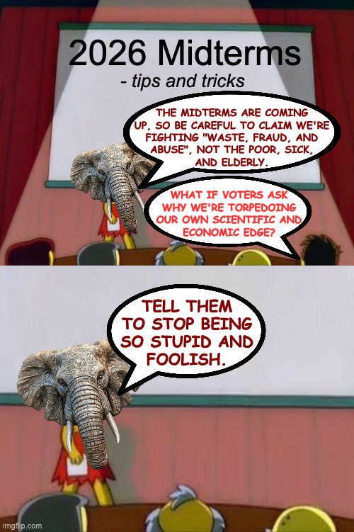 Weasel refresher course. | 2026 Midterms; - tips and tricks; THE MIDTERMS ARE COMING
UP, SO BE CAREFUL TO CLAIM WE'RE
FIGHTING "WASTE, FRAUD, AND
ABUSE", NOT THE POOR, SICK,
AND ELDERLY. WHAT IF VOTERS ASK
WHY WE'RE TORPEDOING
OUR OWN SCIENTIFIC AND
ECONOMIC EDGE? TELL THEM
TO STOP BEING
SO STUPID AND
FOOLISH. | image tagged in lisa simpson's presentation,memes,conservatives | made w/ Imgflip meme maker