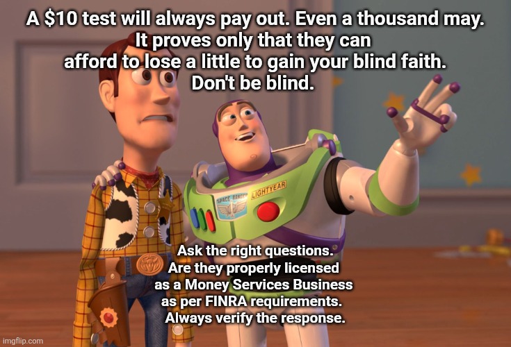 Fair warning | A $10 test will always pay out. Even a thousand may.
It proves only that they can 
afford to lose a little to gain your blind faith.

Don't be blind. Ask the right questions.
Are they properly licensed 
as a Money Services Business 
as per FINRA requirements.  
Always verify the response. | image tagged in memes,x x everywhere | made w/ Imgflip meme maker