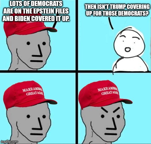 You bring up the democrats being on the Epstein files but that just means Trump is covering up for them too | LOTS OF DEMOCRATS ARE ON THE EPSTEIN FILES AND BIDEN COVERED IT UP. THEN ISN'T TRUMP COVERING UP FOR THOSE DEMOCRATS? | image tagged in maga npc an an0nym0us template,donald trump,jeffrey epstein,conservative logic,conservative hypocrisy,pedophilia | made w/ Imgflip meme maker