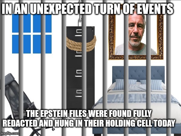 Epstein files meme | IN AN UNEXPECTED TURN OF EVENTS; THE EPSTEIN FILES WERE FOUND FULLY REDACTED AND HUNG IN THEIR HOLDING CELL TODAY | image tagged in epstein | made w/ Imgflip meme maker