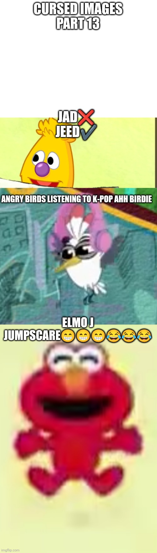 Cursed images part 13 | CURSED IMAGES
PART 13; JAD❌
JEED✔️; ANGRY BIRDS LISTENING TO K-POP AHH BIRDIE; ELMO J JUMPSCARE😁😁😁😂😂😂 | image tagged in cursed image,sesame street,funny,angry birds,kpop,oh wow are you actually reading these tags | made w/ Imgflip meme maker