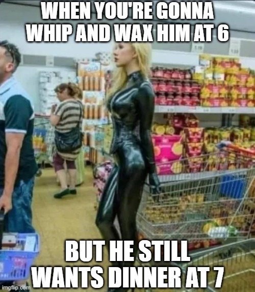 Into Leather | WHEN YOU'RE GONNA WHIP AND WAX HIM AT 6; BUT HE STILL WANTS DINNER AT 7 | image tagged in sex jokes | made w/ Imgflip meme maker