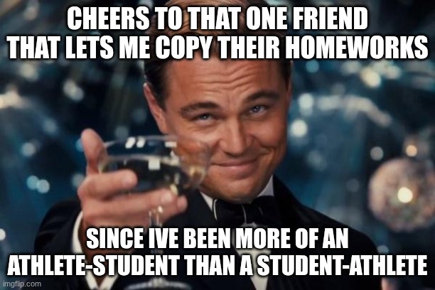 athlete > student | CHEERS TO THAT ONE FRIEND THAT LETS ME COPY THEIR HOMEWORKS; SINCE IVE BEEN MORE OF AN ATHLETE-STUDENT THAN A STUDENT-ATHLETE | image tagged in memes,leonardo dicaprio cheers,sports,student,athletes,relatable | made w/ Imgflip meme maker