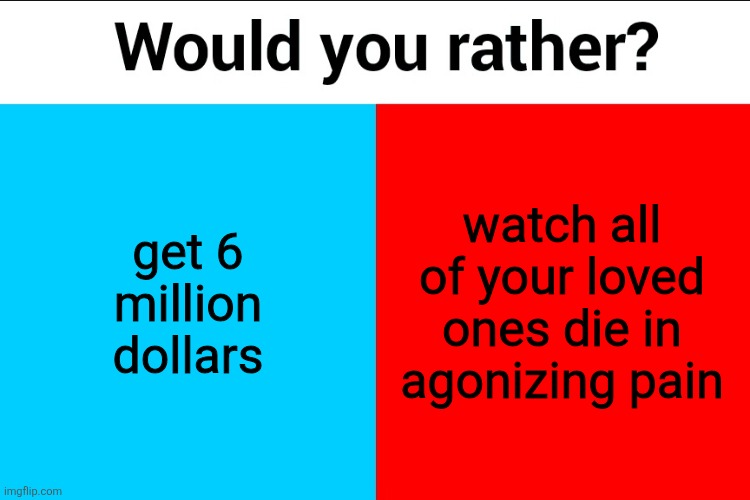 Would you rather? | get 6 million dollars; watch all of your loved ones die in agonizing pain | image tagged in would you rather | made w/ Imgflip meme maker