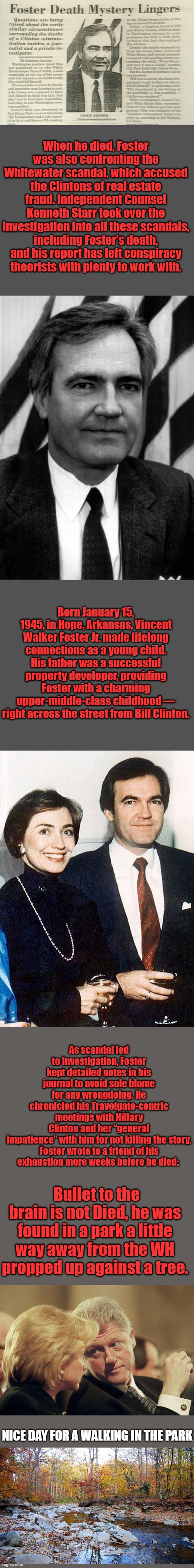 See kids you don't have a clue to what's really been going on the story of the origination of the term ARKENCIDE | When he died, Foster was also confronting the Whitewater scandal, which accused the Clintons of real estate fraud. Independent Counsel Kenneth Starr took over the investigation into all these scandals, including Foster’s death, and his report has left conspiracy theorists with plenty to work with. Born January 15, 1945, in Hope, Arkansas, Vincent Walker Foster Jr. made lifelong connections as a young child. His father was a successful property developer, providing Foster with a charming upper-middle-class childhood — right across the street from Bill Clinton. As scandal led to investigation, Foster kept detailed notes in his journal to avoid sole blame for any wrongdoing. He chronicled his Travelgate-centric meetings with Hillary Clinton and her “general impatience” with him for not killing the story.

Foster wrote to a friend of his exhaustion mere weeks before he died:; Bullet to the brain is not Died, he was found in a park a little way away from the WH propped up against a tree. NICE DAY FOR A WALKING IN THE PARK | made w/ Imgflip meme maker