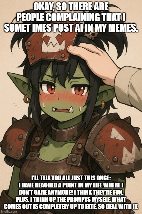 Cute ork girlfriend getting a headpat | OKAY, SO THERE ARE PEOPLE COMPLAINING THAT I SOMET IMES POST AI IN MY MEMES. I'LL TELL YOU ALL JUST THIS ONCE: I HAVE REACHED A POINT IN MY LIFE WHERE I DON'T CARE ANYMORE! I THINK THEY'RE FUN, PLUS, I THINK UP THE PROMPTS MYSELF. WHAT COMES OUT IS COMPLETELY UP TO FATE, SO DEAL WITH IT. | image tagged in cute ork girlfriend getting a headpat | made w/ Imgflip meme maker