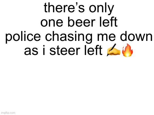 there’s only one beer left
police chasing me down as i steer left ✍️🔥 | made w/ Imgflip meme maker