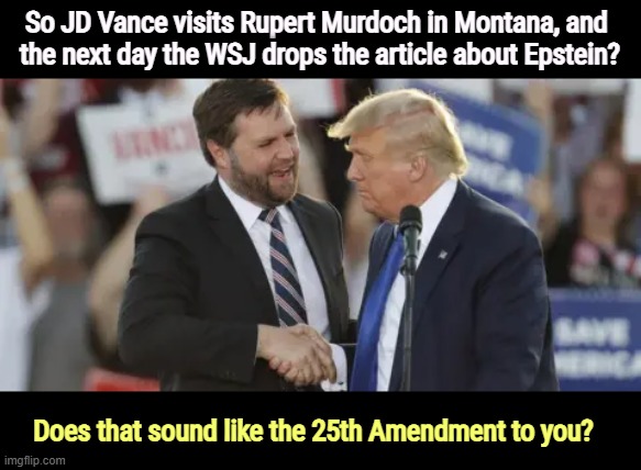 So JD Vance visits Rupert Murdoch in Montana, and 
the next day the WSJ drops the article about Epstein? Does that sound like the 25th Amendment to you? | image tagged in trump,jd vance,rupert murdoch,jeffrey epstein,25th amendment | made w/ Imgflip meme maker