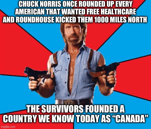 Chuck Norris With Guns Meme | CHUCK NORRIS ONCE ROUNDED UP EVERY AMERICAN THAT WANTED FREE HEALTHCARE AND ROUNDHOUSE KICKED THEM 1000 MILES NORTH; THE SURVIVORS FOUNDED A COUNTRY WE KNOW TODAY AS “CANADA” | image tagged in memes,chuck norris with guns,chuck norris | made w/ Imgflip meme maker
