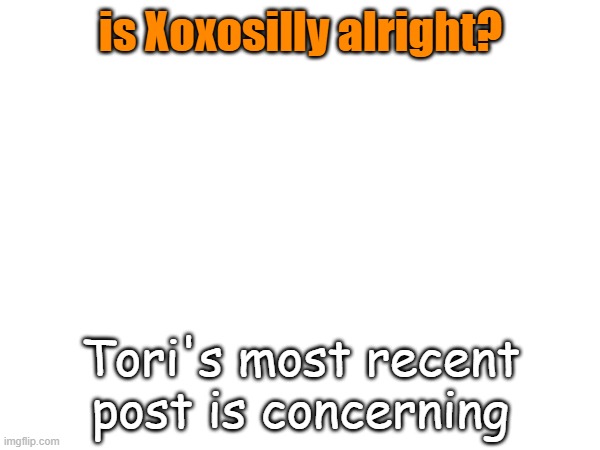 ... | is Xoxosilly alright? Tori's most recent post is concerning | image tagged in please be okay | made w/ Imgflip meme maker