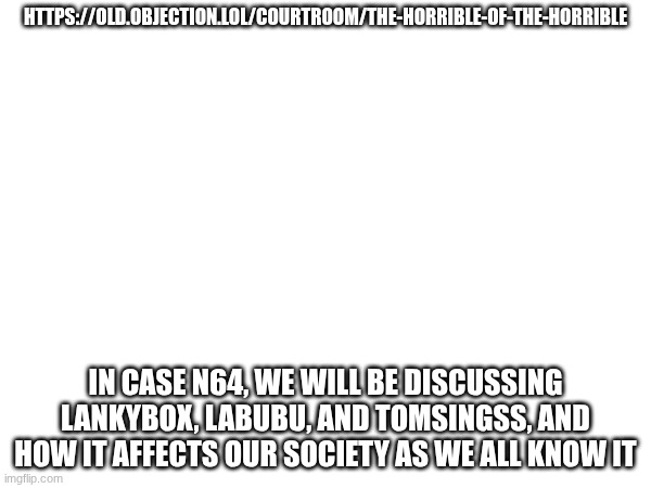 Case N64 | HTTPS://OLD.OBJECTION.LOL/COURTROOM/THE-HORRIBLE-OF-THE-HORRIBLE; IN CASE N64, WE WILL BE DISCUSSING LANKYBOX, LABUBU, AND TOMSINGSS, AND HOW IT AFFECTS OUR SOCIETY AS WE ALL KNOW IT | image tagged in images | made w/ Imgflip meme maker