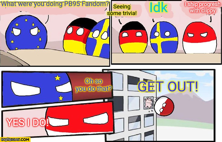 Popstar (from quotev) be like (Reviving stream...) | What were you doing PB95 Fandom? Seeing some trivia! Idk; I ship progresh with clippy; Oh so you do that? GET OUT! YES I DO! | image tagged in polandball boardroom meeting | made w/ Imgflip meme maker