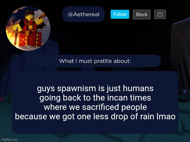 aethereal's forsaken template | guys spawnism is just humans going back to the incan times where we sacrificed people because we got one less drop of rain lmao | image tagged in aethereal's forsaken template | made w/ Imgflip meme maker