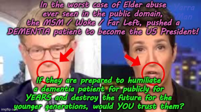 The Far Left / Left/ Woke / MSM promoted a Dementia patient. Would YOU trust them? | In the worst case of Elder abuse ever seen in the public domain, the MSM / Woke / Far Left, pushed a DEMENTIA patient to become the US President! Yarra Man; If they are prepared to humiliate a dementia patient for publicly for YEARS and destroy the future for the younger generations, would YOU trust them? | image tagged in biden democrats,labor labour,kevin rudd loudmouths,trump maga,deception liars,dangerous communist | made w/ Imgflip meme maker