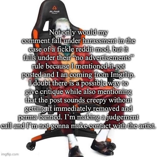 Yeah, it’s gonna be almost impossible to say what’s wrong with the post if the mods are super trigger happy | Not only would my comment fall under harassment in the case of a fickle reddit mod, but it falls under their “no advertisements” rule because I mentioned it got posted and I an coming from Imgflip. I doubt there is a possible way to give critique while also mentioning that the post sounds creepy without getting it immediately removed and perma banned. I’m making a judgement call and I’m not gonna make contact with the artist. | image tagged in average reaction image | made w/ Imgflip meme maker