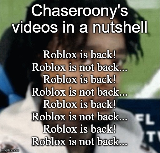 . | Chaseroony's videos in a nutshell; Roblox is back!
Roblox is not back...
Roblox is back!
Roblox is not back...
Roblox is back!
Roblox is not back...
Roblox is back!
Roblox is not back... | made w/ Imgflip meme maker