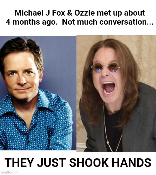 Blank White Template | Michael J Fox & Ozzie met up about 4 months ago.  Not much conversation... THEY JUST SHOOK HANDS | image tagged in blank white template | made w/ Imgflip meme maker