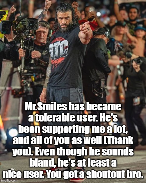 Roman Reigns Pointing | Mr.Smiles has became a tolerable user. He's been supporting me a lot, and all of you as well (Thank you). Even though he sounds bland, he's at least a nice user. You get a shoutout bro. | image tagged in roman reigns pointing | made w/ Imgflip meme maker