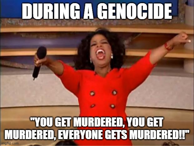 Oprah You Get A | DURING A GENOCIDE; "YOU GET MURDERED, YOU GET MURDERED, EVERYONE GETS MURDERED!!" | image tagged in memes,oprah you get a | made w/ Imgflip meme maker