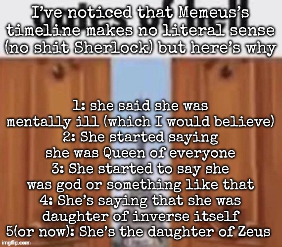In summary this botch forgets about consistency | 1: she said she was mentally ill (which I would believe)
2: She started saying she was Queen of everyone
3: She started to say she was god or something like that
4: She’s saying that she was daughter of inverse itself
5(or now): She’s the daughter of Zeus; I’ve noticed that Memeus’s timeline makes no literal sense (no shit Sherlock) but here’s why | image tagged in the gates of hell,msmg | made w/ Imgflip meme maker