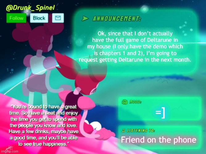 =] | Ok, since that I don’t actually have the full game of Deltarune in my house (I only have the demo which is chapters 1 and 2), I’m going to request getting Deltarune in the next month. =]; Friend on the phone | image tagged in h | made w/ Imgflip meme maker