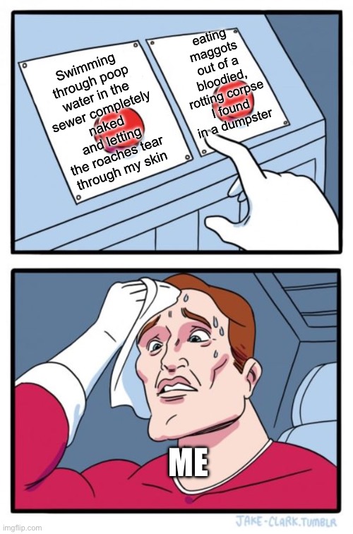 Or simply drinking diarrhea mixed with piss and vomit. delicious! | eating maggots out of a bloodied, rotting corpse I found in a dumpster; Swimming through poop water in the sewer completely naked and letting the roaches tear through my skin; ME | image tagged in memes,two buttons | made w/ Imgflip meme maker
