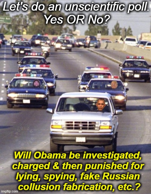 I'll start with a strong heck, YES! | Let's do an unscientific poll.
Yes OR No? Will Obama be investigated, 

charged & then punished for 

lying, spying, fake Russian 

collusion fabrication, etc.? | image tagged in plenty of evidence,proof,time for consequences,punishment,justice,political humor | made w/ Imgflip meme maker