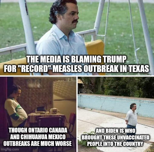 Sad Pablo Escobar | THE MEDIA IS BLAMING TRUMP FOR "RECORD" MEASLES OUTBREAK IN TEXAS; THOUGH ONTARIO CANADA AND CHIHUAHUA MEXICO OUTBREAKS ARE MUCH WORSE; AND BIDEN IS WHO BROUGHT THESE UNVACCINATED PEOPLE INTO THE COUNTRY | image tagged in memes,sad pablo escobar | made w/ Imgflip meme maker