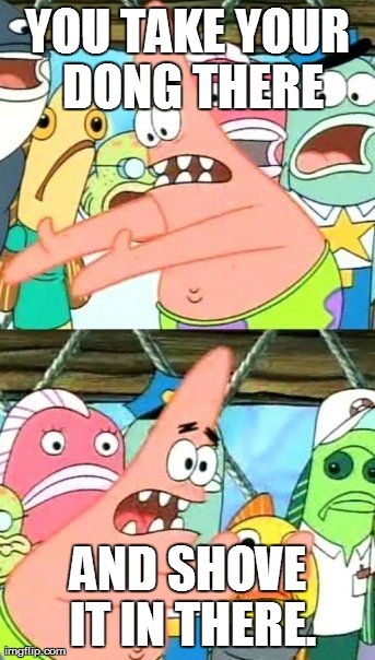 Put It Somewhere Else Patrick | YOU TAKE YOUR DONG THERE AND SHOVE IT IN THERE. | image tagged in memes,put it somewhere else patrick | made w/ Imgflip meme maker