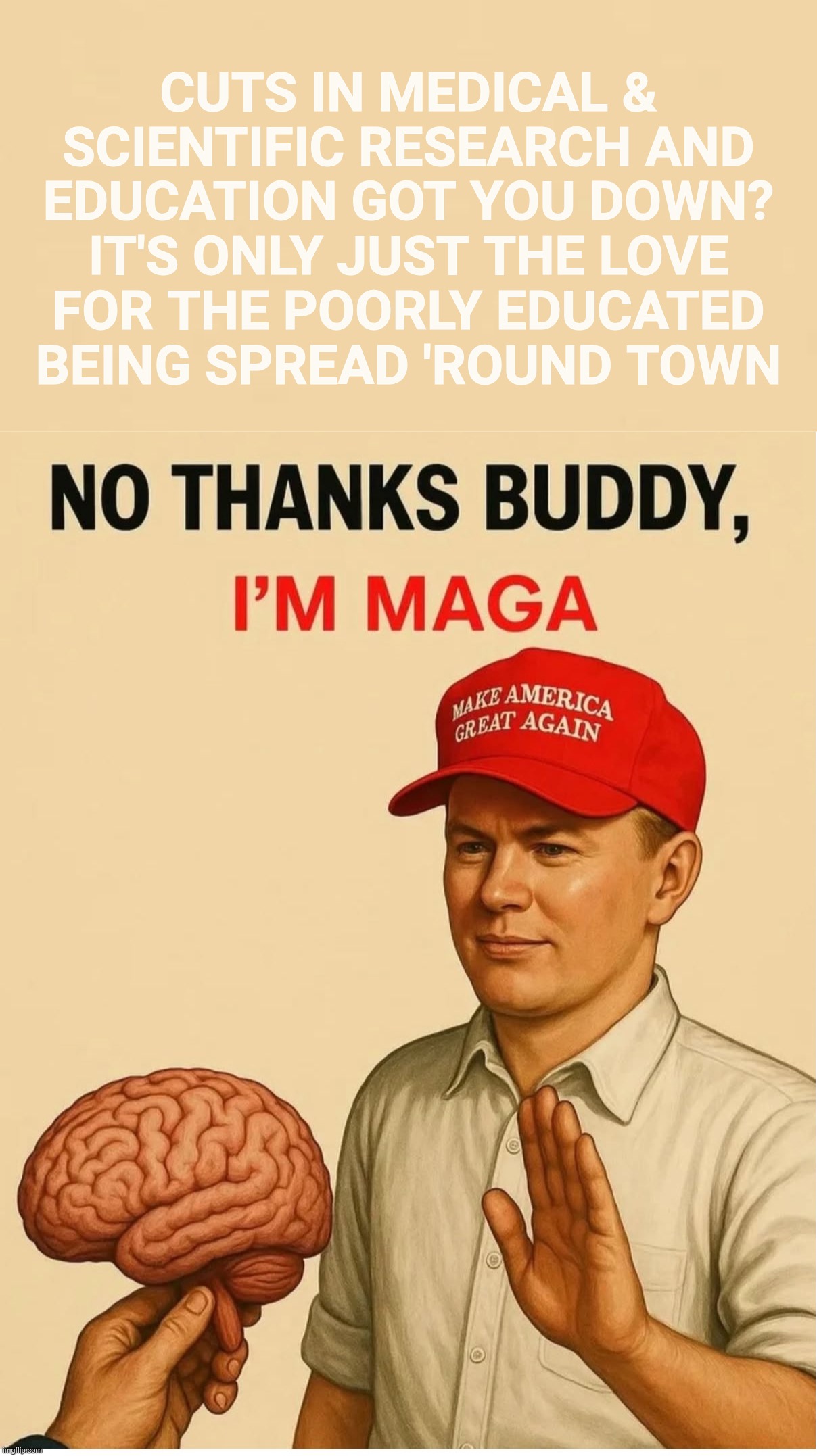 Poorly educated Idiocracy MAGAts don't need none of that edumacated stuff | CUTS IN MEDICAL &
SCIENTIFIC RESEARCH AND
EDUCATION GOT YOU DOWN?
IT'S ONLY JUST THE LOVE
FOR THE POORLY EDUCATED
BEING SPREAD 'ROUND TOWN | image tagged in we don't need no education,idiocracy,magat idiocracy,trump loves to pull the educated,so he's making more | made w/ Imgflip meme maker