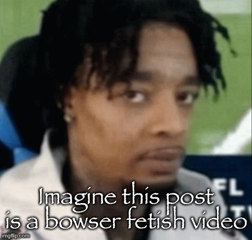 . | Imagine this post is a bowser fetish video | made w/ Imgflip meme maker