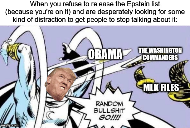 Random Bullshit Go! | When you refuse to release the Epstein list (because you're on it) and are desperately looking for some kind of distraction to get people to stop talking about it:; THE WASHINGTON COMMANDERS; OBAMA; MLK FILES | image tagged in random bullshit go,donald trump,jeffrey epstein | made w/ Imgflip meme maker