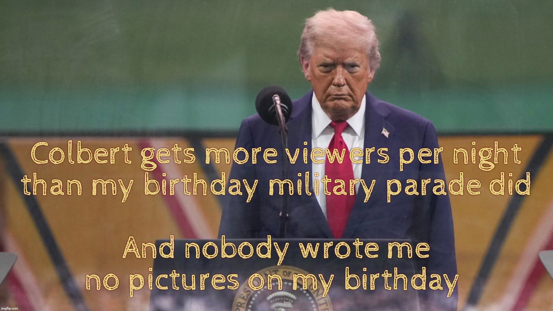 You don't bring me flowers | Colbert gets more viewers per night
than my birthday military parade did And nobody wrote me no pictures on my birthday | image tagged in trump,stephen colbert,stephen colbert has more viewers,than trump on his birthday parade,no birthday pictures | made w/ Imgflip meme maker
