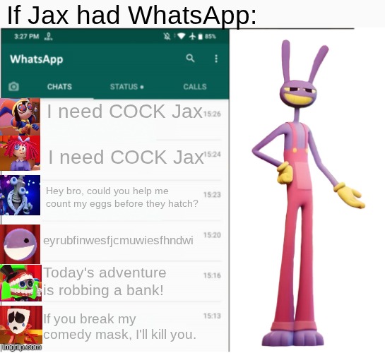 I had to. | If Jax had WhatsApp:; I need COCK Jax; I need COCK Jax; Hey bro, could you help me count my eggs before they hatch? eyrubfinwesfjcmuwiesfhndwi; Today's adventure is robbing a bank! If you break my comedy mask, I'll kill you. | image tagged in if x had whatsapp | made w/ Imgflip meme maker